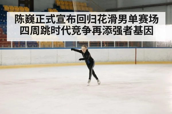 陈巍正式宣布回归花滑男单赛场四周跳时代竞争再添强者基因