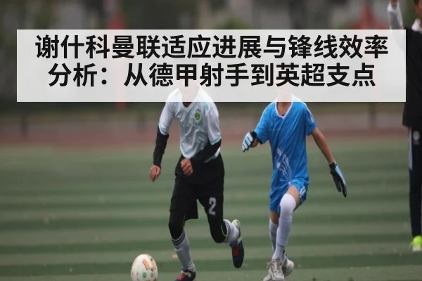 谢什科曼联适应进展与锋线效率分析：从德甲射手到英超支点