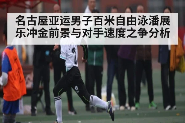 名古屋亚运男子百米自由泳潘展乐冲金前景与对手速度之争分析