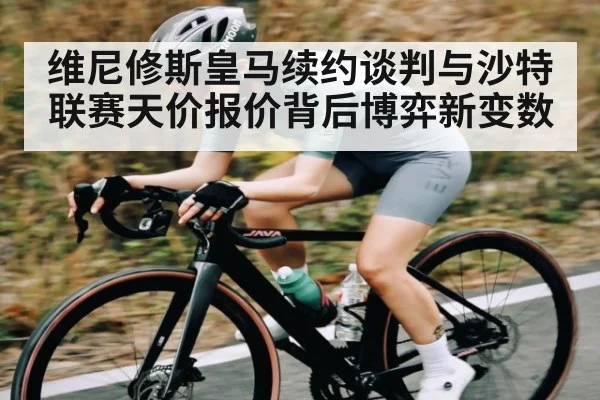 维尼修斯皇马续约谈判与沙特联赛天价报价背后博弈新变数